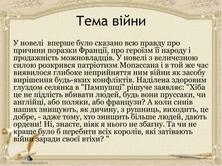 Тема війни
У новелі вперше було сказано всю правду про
причини поразки Франції, про героїзм її народу і
продажність можновладців. У новелі з величезною
силою розкрився патріотизм Мопассана і в той же час
виявилося глибоке неприйняття ним війни як засобу
вирішення будь-яких конфліктів. Наділена здоровим
глуздом селянка в "Пампушці" рішуче заявляє: "Хіба
це не підлість вбивати людей, будь вони пруссаки, чи
англійці, або поляки, або французи? А коли синів
наших знищують, як дичину, з рушниць, виходить, це
добре, - адже тому, хто знищить більше людей, дають
ордени! Ні, знаєте, ніяк я нього не збагну. Та чи не
краще було б перебити всіх королів, які затівають
війни заради своєї втіхи? "
 