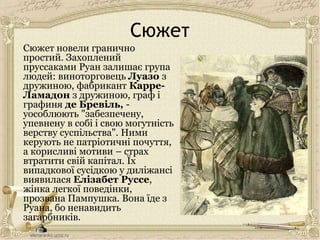 Сюжет
Сюжет новели гранично
простий. Захоплений
пруссаками Руан залишає група
людей: виноторговець Луазо з
дружиною, фабрикант Карре-
Ламадон з дружиною, граф і
графиня де Бревіль, -
уособлюють "забезпечену,
упевнену в собі і свою могутність
верству суспільства". Ними
керують не патріотичні почуття,
а корисливі мотиви – страх
втратити свій капітал. Їх
випадкової сусідкою у диліжансі
виявилася Елізабет Руссе,
жінка легкої поведінки,
прозвана Пампушка. Вона їде з
Руана, бо ненавидить
загарбників.
 