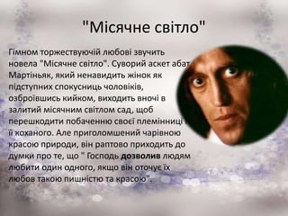"Місячне світло"
Гімном торжествуючій любові звучить
новела "Місячне світло". Суворий аскет абат
Мартіньяк, який ненавидить жінок як
підступних спокусниць чоловіків,
озброївшись кийком, виходить вночі в
залитий місячним світлом сад, щоб
перешкодити побаченню своєї племінниці і
її коханого. Але приголомшений чарівною
красою природи, він раптово приходить до
думки про те, що " Господь дозволив людям
любити один одного, якщо він оточує їх
любов такою пишністю та красою".
 
