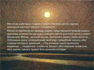 Мопассан майстерно створив у новелі «Місячне світло» картину
величезної життєвої повноти і насиченості.
Мопассан протиставляє природу людині, представляючи природу вищим і
духовним началом. На цю думку наводить мотив місячного світла в новелі
Мопассана. Місяць , далекий від нас, протистоїть людині своєю величчю.
Побачивши сяюче «в неквапливій своїй ході» привабливе світило, абат
«завмер на порозі, вражений ...» Під впливом «цього величного
видовища, ... спадаючого з небес на землю», абат пережив потрясіння,
його охопив сумнів у правоті його колишніх поглядів.
 