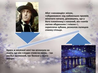 Абат «ненавидів» жінок,
«обурювався» від найменших проявів
жіночого начала, дізнавшись, що у
його племінниці є коханий, він «кипів
лютим обуренням і гнівом» і,
скриплячи зубами, розколов палицею
спинку стільця.
Краса ж місячної ночі так вплинула на
нього, що він «ледве стояв на ногах, - так
він був вражений, так билося у нього
серце»
 