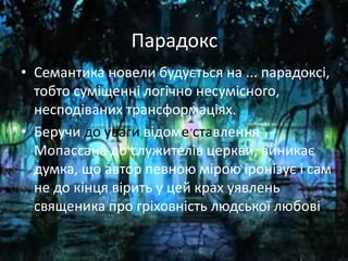 Парадокс
• Семантика новели будується на ... парадоксі,
тобто суміщенні логічно несумісного,
несподіваних трансформаціях.
• Беручи до уваги відоме ставлення
Мопассана до служителів церкви, виникає
думка, що автор певною мірою іронізує і сам
не до кінця вірить у цей крах уявлень
священика про гріховність людської любові.
 