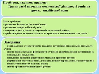 Проблема, над якою працюю:
Гра як засіб навчання мовленнєвої діяльності учнів на
уроках англійської мови
Мета проблеми:
– розвивати інтерес до іноземної мови;
– розвивати творчі здібності учнів;
– зосередити увагу учнів та залучити їх до активної роботи;
– зробити процес вивчення лексики та граматики захоплюючим для учнів;
Завдання:
- ознайомлення з теоретичними засадами активізації пізнавальної діяльності
учнів;
- аналіз різних методів і форм роботи з учнями, спрямованих на активізацію їх
пізнавальної діяльності;
- виявлення найбільш ефективних методів і прийомів роботи;
- формування системи завдань для актуалізації опорних знань та повторення і
закріплення набутих на уроці знань;
- аналіз ефективності проведеної роботи.
 