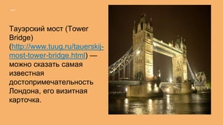 Тауэрский мост (Tower
Bridge)
(http://www.tuug.ru/tauerskij-
most-tower-bridge.html) —
можно сказать самая
известная
достопримечательность
Лондона, его визитная
карточка.
 