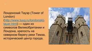 Лондонский Тауэр (Tower of
London)
(http://www.tuug.ru/londonskij-
tauer.html) — один из
символов Великобритании и
Лондона, крепость на
северном берегу реки Темза,
исторический центр города.
 