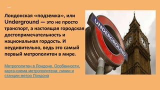 Лондонская «подземка», или
Underground — это не просто
транспорт, а настоящая городская
достопримечательность и
национальная гордость. И
неудивительно, ведь это самый
первый метрополитен в мире.
Метрополитен в Лондоне. Особенности,
карта-схема метрополитена: линии и
станции метро Лондона
 