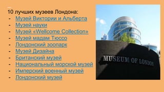 10 лучших музеев Лондона:
- Музей Виктории и Альберта
- Музей науки
- Музей «Wellcome Collection»
- Музей мадам Тюссо
- Лондонский зоопарк
- Музей Дизайна
- Британский музей
- Национальный морской музей
- Имперский военный музей
- Лондонский музей
 