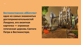 Вестминстерское аббатство-
одно из самых знаменитых
достопримечательностей
Лондона, его визитная
карточка — огромная
готическая церковь Святого
Петра в Вестминстере.
 