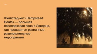 Хэмпстед-хит (Hampstead
Heath) — большая
лесопарковая зона в Лондоне,
где проводятся различные
развлекательные
мероприятия.
 