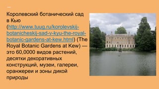 Королевский ботанический сад
в Кью
(http://www.tuug.ru/korolevskij-
botanicheskij-sad-v-kyu-the-royal-
botanic-gardens-at-kew.html) (The
Royal Botanic Gardens at Kew) —
это 60,0000 видов растений,
десятки декоративных
конструкций, музеи, галереи,
оранжереи и зоны дикой
природы
 