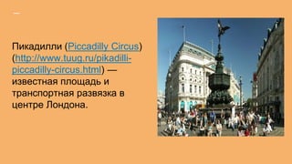 Пикадилли (Piccadilly Circus)
(http://www.tuug.ru/pikadilli-
piccadilly-circus.html) —
известная площадь и
транспортная развязка в
центре Лондона.
 