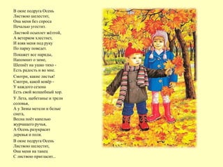 В окне подруга Осень
Листвою шелестит,
Она меня без спроса
Печалью угостит.
Листвой осыплет жёлтой,
А ветерком хлестнет,
И взяв меня под руку
По парку поведет.
Покажет все наряды,
Напомнит о зиме,
Шепнёт на ушко тихо -
Есть радость и во мне.
Смотри, какие листья!
Смотри, какой ковёр -
У каждого сезона
Есть свой волшебный хор.
У Лета, щебетанье и трели
соловья,
А у Зимы метели и белые
снега,
Весна поёт капелью
журчащего ручья,
А Осень разукрасит
деревья и поля.
В окне подруга Осень
Листвою шелестит,
Она меня на танец
С листвою пригласит...
 
