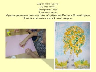 Дарит осень чудеса,
Да еще какие!
Разнаряжены леса
В шапки золотые.
«Русская красавица»-совместная работа Серебряковой Камилы и Поповой Ирины.
Девочки использовали цветной песок, акварель.
 