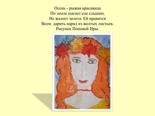 Осень - рыжая красавица
По земле шагает еле слышно.
Не жалеет золота. Ей нравится
Всем дарить наряд из желтых листьев.
Рисунок Поповой Иры.
 
