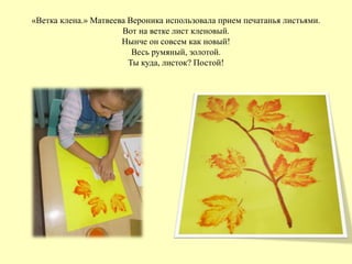 «Ветка клена.» Матвеева Вероника использовала прием печатанья листьями.
Вот на ветке лист кленовый.
Нынче он совсем как новый!
Весь румяный, золотой.
Ты куда, листок? Постой!
 