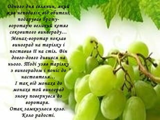 Одного дня селянин, який
жив неподалік від обителі,
подарував брату-
воротарю великий кетяг
соковитого винограду…
Монах-воротар поклав
виноград на тарілку і
поставив її на стіл. Він
довго-довго дивився на
нього. Тоді узяв тарілку
з виноградом і поніс до
настоятеля…
І так від монаха до
монаха той виноград
знову повернувся до
воротаря.
Отак замкнулося коло.
Коло радості.
 
