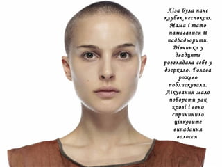 Ліза була наче
клубок неспокою.
Мама і тато
намагалися її
падбадьорити.
Дівчинка у
двадцяте
розглядала себе у
дзеркало. Голова
рожево
поблискувала.
Лікування мало
побороти рак
крові і воно
спричинило
цілковите
випадання
волосся.
 