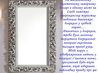 На мальовничому
екзотичному гамірному
базарі в одному місті на
Сході заможна
американська туристка
побачила дивовижне
дзеркало у срібній
оправі…
…Дивлячись у дзеркало,
треба було легенько
торкатися дзеркальної
поверхні вказівним
пальцем правої руки.
Тоді поруч з
відображенням людини у
дзеркалі з’являвся напис,
зрозумілий будь-якою
мовою, який відкривав
найглибшу правду про цю
 