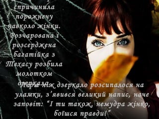 спричинила
порожнечу
навколо жінки.
Розчарована і
розсерджена
багатійка з
Техасу розбила
молотком
дзеркало.Перш ніж дзеркало розсипалося на
уламки, з’явився великий напис, наче
заповіт: “І ти також, немудра жінко,
боїшся правди!”
 
