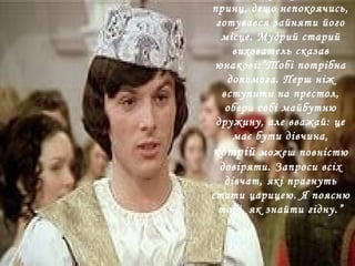 принц, дещо непокоячись,
готувався зайняти його
місце. Мудрий старий
вихователь сказав
юнакові:”Тобі потрібна
допомога. Перш ніж
вступити на престол,
обери собі майбутню
дружину, але вважай: це
має бути дівчина,
котрій можеш повністю
довіряти. Запроси всіх
дівчат, які прагнуть
стати царицею. Я поясню
тобі, як знайти гідну.”
 