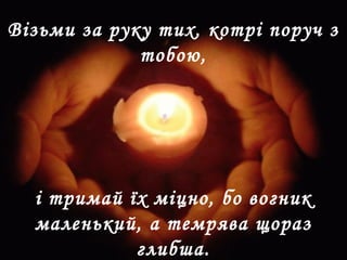 і тримай їх міцно, бо вогник
маленький, а темрява щораз
глибша.
Візьми за руку тих, котрі поруч з
тобою,
 