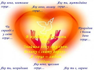 В житті я, дякувати
Богу,
Знайшла одну оту свою,
Велику і святу дорогу,-
Я серце – людям
віддаю…
Яке воно, невтомне
серце…
Яке ти, життєдайне
серце…Яке воно, велике
серце…
Яке ти, незрадливе Яке ти є, гаряче
Яке воно, щасливе
серце…
Чи
справді є
у світі
серце…
Природою
і Богом
дано
серце…
 