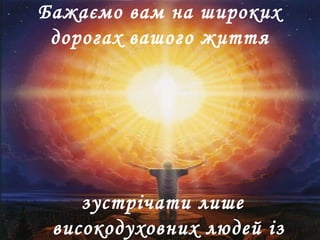 Бажаємо вам на широких
дорогах вашого життя
зустрічати лише
високодуховних людей із
 