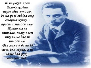 Німецький поет
Рільке щодня
переходив вулицю,
де на розі сиділа вже
старша жінка і
просила милостиню.
Приятелька
спитала, чому поет
ніколи не дає їй
милостині.
-Ми мали б дати їй
щось для серця. а не
лише для рук,-
відповів той.
 
