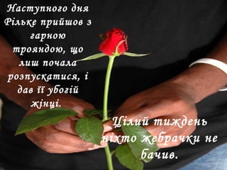 Наступного дня
Рільке прийшов з
гарною
трояндою, що
лиш почала
розпускатися, і
дав її убогій
жінці.
Цілий тиждень
ніхто жебрачки не
бачив.
 
