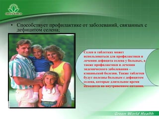 • Способствует профилактике от заболеваний, связанных с
дефицитом селена;
Селен в таблетках может
использоваться для профилактики и
лечения дефицита селена у больных, а
также профилактики и лечения
эндемического заболевания –
кэшаньской болезни. Также таблетки
будут полезны больным с дефицитом
селена, которые длительное время
находятся на внутривенном питании.
 