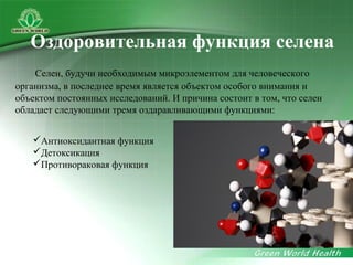 Антиоксидантная функция
Детоксикация
Противораковая функция
Селен, будучи необходимым микроэлементом для человеческого
организма, в последнее время является объектом особого внимания и
объектом постоянных исследований. И причина состоит в том, что селен
обладает следующими тремя оздаравливающими функциями:
Оздоровительная функция селена
 