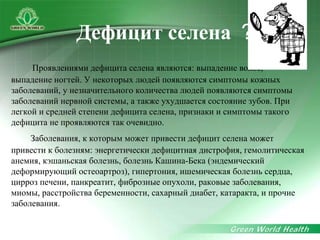 Проявлениями дефицита селена являются: выпадение волос,
выпадение ногтей. У некоторых людей появляются симптомы кожных
заболеваний, у незначительного количества людей появляются симптомы
заболеваний нервной системы, а также ухудшается состояние зубов. При
легкой и средней степени дефицита селена, признаки и симптомы такого
дефицита не проявляются так очевидно.
Заболевания, к которым может привести дефицит селена может
привести к болезням: энергетически дефицитная дистрофия, гемолитическая
анемия, кэшаньская болезнь, болезнь Кашина-Бека (эндемический
деформирующий остеоартроз), гипертония, ишемическая болезнь сердца,
цирроз печени, панкреатит, фиброзные опухоли, раковые заболевания,
миомы, расстройства беременности, сахарный диабет, катаракта, и прочие
заболевания.
Дефицит селена ？
 