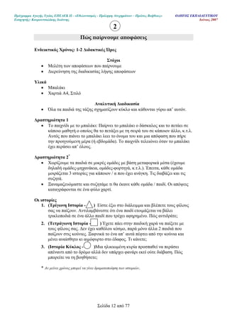 Πρόγραµµα Αγωγής Υγείας ΕΠΕΑΕΚ ΙΙ - «Εθελοντισµός - Πρόληψη Ατυχηµάτων – Πρώτες Βοήθειες» Ο∆ΗΓΟΣ ΕΚΠΑΙ∆ΕΥΤΙΚΟΥ
Εισηγητής: Κουρουτσαλάκης Ιωάννης Ιούνιος 2007
Σελίδα 12 από 77
Πώς ̟αίρνουµε α̟οφάσεις
Ενδεικτικός Χρόνος: 1-2 ∆ιδακτικές Ώρες
Στόχοι
• Μελέτη των αποφάσεων που παίρνουµε
• ∆ιερεύνηση της διαδικασίας λήψης αποφάσεων
Υλικά
• Μπαλάκι
• Χαρτιά Α4, Στιλό
Αναλυτική ∆ιαδικασία
• Όλα τα παιδιά της τάξης σχηµατίζουν κύκλο και κάθονται γύρω απ’ αυτόν.
∆ραστηριότητα 1
• Το παιχνίδι µε το µπαλάκι: Παίρνει το µπαλάκι ο δάσκαλος και το πετάει σε
κάποιο µαθητή ο οποίος θα το πετάξει µε τη σειρά του σε κάποιον άλλο, κ.τ.λ.
Αυτός που πιάνει το µπαλάκι λεει το όνοµα του και µια απόφαση που πήρε
την προηγούµενη µέρα (ή εβδοµάδα). Το παιχνίδι τελειώνει όταν το µπαλάκι
έχει περάσει απ’ όλους.
∆ραστηριότητα 2*
• Χωρίζουµε τα παιδιά σε µικρές οµάδες µε βάση µεταφορικά µέσα (έχουµε
δηλαδή οµάδες-µηχανάκια, οµάδες-φορτηγά, κ.τ.λ.). Έπειτα, κάθε οµάδα
µοιράζεται 3 ιστορίες για κάποιον / α που έχει ανάγκη. Τις διαβάζει και τις
συζητά.
• Ξαναµαζευόµαστε και συζητάµε τι θα έκανε κάθε οµάδα / παιδί. Οι απόψεις
καταγράφονται σε ένα φύλο χαρτί.
Οι ιστορίες
1. (Τρίγωνη Ιστορία - ) Είστε έξω στο διάλειµµα και βλέπετε τους φίλους
σας να παίζουν. Αντιλαµβάνεστε ότι ένα παιδί ετοιµάζεται να βάλει
τρικλοποδιά σε ένα άλλο παιδί που τρέχει αφηρηµένο. Πώς αντιδράτε;
2. (Τετράγωνη Ιστορία - ) Έχετε πάει στην παιδική χαρά να παίξετε µε
τους φίλους σας. ∆εν έχει καθόλου κόσµο, παρά µόνο άλλα 2 παιδιά που
παίζουν στις κούνιες. Ξαφνικά το ένα απ’ αυτά πέφτει από την κούνια και
µένει αναίσθητο κι αιµόφυρτο στο έδαφος. Τι κάνετε;
3. (Ιστορία Κύκλος - )Μια ηλικιωµένη κυρία προσπαθεί να περάσει
απέναντι από το δρόµο αλλά δεν υπάρχει φανάρι εκεί ούτε διάβαση. Πώς
µπορείτε να τη βοηθήσετε;
* Αν µείνει χρόνος µπορεί να γίνει δραµατοποίηση των ιστοριών.
2
 