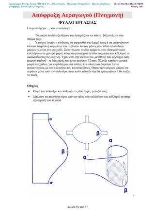 Πρόγραµµα Αγωγής Υγείας ΕΠΕΑΕΚ ΙΙ - «Εθελοντισµός - Πρόληψη Ατυχηµάτων – Πρώτες Βοήθειες» Ο∆ΗΓΟΣ ΕΚΠΑΙ∆ΕΥΤΙΚΟΥ
Εισηγητής: Τσιτσιλέγκας Γεώργιος Ιούνιος 2007
Σελίδα 56 από 77
Α̟όφραξη Αεραγωγού (Πνιγµονή)
ΦΥΛΛΟ ΕΡΓΑΣΙΑΣ
Για µαστόρεµα … και ανακάλυψη
Τα µικρά παιδιά εξετάζουν και δοκιµάζουν τα πάντα βάζοντάς τα στο
στόµα τους.
Υπάρχει λοιπόν ο κίνδυνος να σφηνωθεί στο λαιµό τους ή να εισπνεύσουν
κάποιο παιχνίδι ή κοµµάτια του. Εξέτασε λοιπόν µόνος σου πόσο επικίνδυνο
µπορεί να είναι ένα παιχνίδι. Ξεπατήκωσε τα δύο τµήµατα του «δοκιµαστικού
κυλίνδρου» σε χοντρό χαρτί, κόψε στη συνέχεια τα δύο κοµµάτια και κόλλησέ τα
ακολουθώντας τις οδηγίες. Έχεις έτσι την εικόνα του µεγέθους του φάρυγγα ενός
µικρού παιδιού – η διάµετρός του είναι περίπου 32 mm. Έλεγξε κατόπιν µερικά
µικρά παιχνίδια, για παράδειγµα µία πιπίλα, ένα πλαστικό βαρκάκι ή ένα
αυτοκινητάκι, µε τον κύλινδρο που κατασκεύασες. Όποιο αντικείµενο µπορεί να
περάσει µέσα από τον κύλινδρο είναι πολύ πιθανόν ότι θα τραυµατίσει ή θα πνίξει
το παιδί.
Οδηγίες
• Κόψε τον κύλινδρο και κόλλησε τις δύο άκρες µεταξύ τους.
• ∆ίπλωση τα πτερύγια γύρω από τον πάτο του κυλίνδρου και κόλλησέ τα στην
εξωτερική του πλευρά.
 