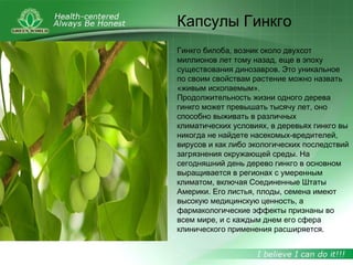 Гинкго билоба, возник около двухсот
миллионов лет тому назад, еще в эпоху
существования динозавров. Это уникальное
по своим свойствам растение можно назвать
«живым ископаемым».
Продолжительность жизни одного дерева
гинкго может превышать тысячу лет, оно
способно выживать в различных
климатических условиях, в деревьях гинкго вы
никогда не найдете насекомых-вредителей,
вирусов и как либо экологических последствий
загрязнения окружающей среды. На
сегодняшний день дерево гинкго в основном
выращивается в регионах с умеренным
климатом, включая Соединенные Штаты
Америки. Его листья, плоды, семена имеют
высокую медицинскую ценность, а
фармакологические эффекты признаны во
всем мире, и с каждым днем его сфера
клинического применения расширяется.
Капсулы Гинкго
 