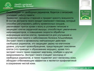 Освобождает от свободных радикалов, борется с гипоксией,
усиливает работу памяти
Замедляет процессы старения и придает красоту внешности.
В состав экстракта гинкго входит компонент гликозид, который
способен регулировать работу кровеносных сосудов,
увеличивает приток крови к мозгу в условиях гипоксии и
защищает клетки сердечной мышцы; способствует увеличению
нейромедиаторов, и повышению скорости обработки
информации мозгом клеток, применяется для улучшения и
профилактики памяти и заболеванию болезни Альцгеймера.
Экстракт гинкго и флавонолы нейтрализуют действия
свободных радикалов, это защищает дерму на клеточном
уровне, улучшает кровообращение, предотвращает окисления
клеток (что приводит к образованию морщин), кроме того
экстракт гинкго также содержит марганец, олибден и другие
микроэлементы. Экстракт гинкго очищает кислород от
свободных радикалов, а также подавляет рост меланомы кожи,
обладает отбеливающим эффектом и является профилактикой
в сохранение чистой кожи.
 