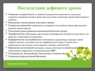  Снижение толерантности к глюкозе (неадекватное увеличение и медленное
снижение содержания сахара в крови при отсутствии клинических проявлений сахарного
диабета);
 Повышение концентрации инсулина в крови;
 Гиперхолестеринемия (повышенное содержание холестерина в крови, фактор риска
развития атеросклероза);
 Увеличение риска развития ишемической болезни сердца;
 Энцефалопатия (заболевание, при котором дистрофически изменяется ткань мозга, что
приводит к нарушению его функции);
 Перфирические полинейропатии (заболевание, нарушающее структуру тонких
нервных волокон, из которых состоят периферические нервы. Сильнее всего
повреждаются дистальные отделы верхних и нижних конечностей);
 Нарушение когнитивной (понимание, анализ, обучение) и мнемической функций
(запоминание, сохранение и воспроизведение) ЦНС;
 Утомляемость, беспокойство, бессонница, головные боли;
 Снижение репродуктивной функции;
Последствия дефицита хрома
 