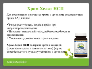 Для восполнения недостатка хрома в организме рекомендуется
прием БАД к пище.
Регулирует уровень сахара в крови при
инсулинорезистентности;
Повышает мышечный тонус, работоспособность и
выносливость;
Уменьшает уровень холестерина в крови.
Хром Хелат НСП содержит хром в хелатной
(соединение хрома с аминокислотами) форме, что
способствует его лучшему усвоению в организме.
 
Хром Хелат НСП
 