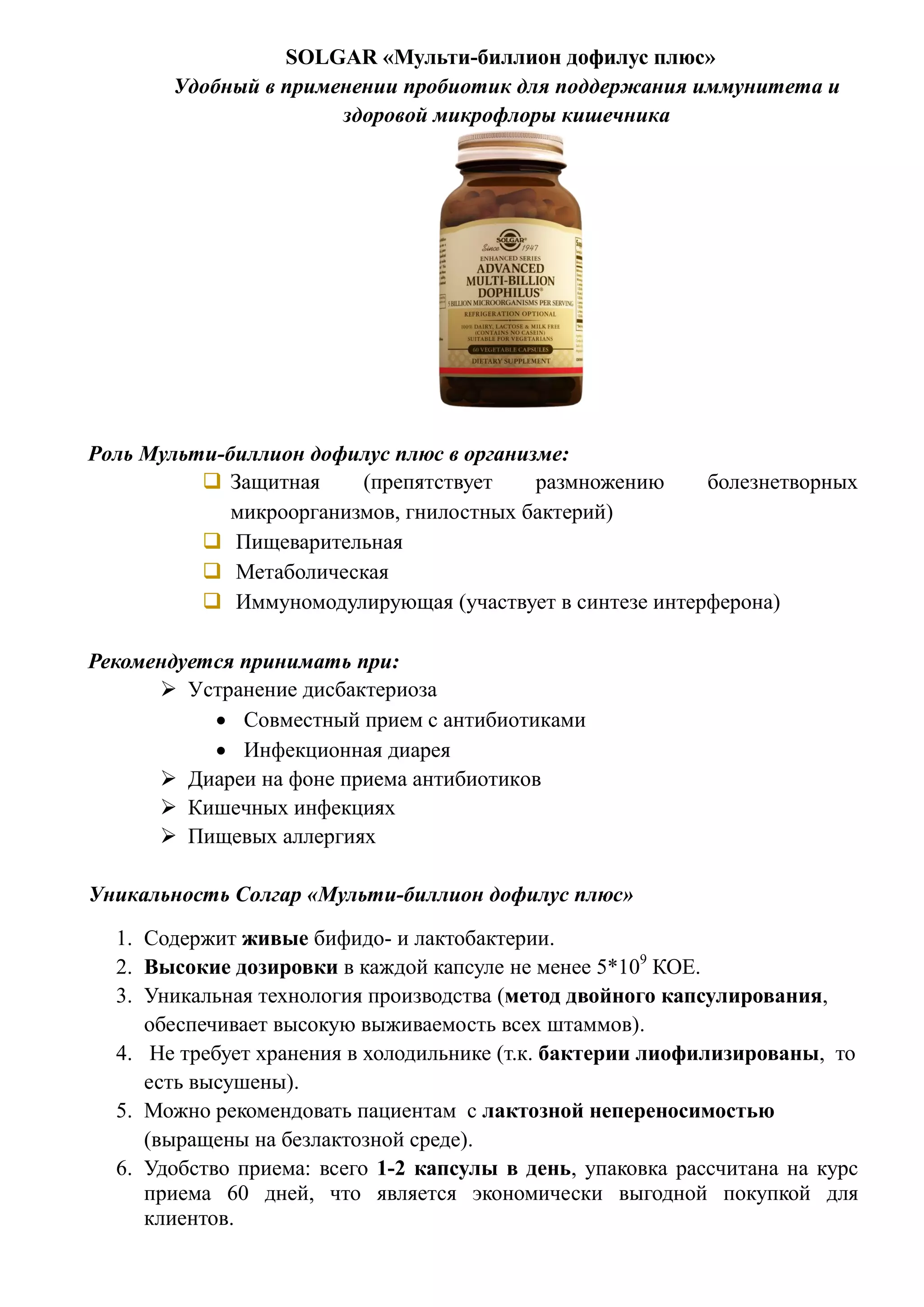 SOLGAR «Мульти-биллион дофилус плюс»
Удобный в применении пробиотик для поддержания иммунитета и
здоровой микрофлоры кишечника
Роль Мульти-биллион дофилус плюс в организме:
 Защитная (препятствует размножению болезнетворных
микроорганизмов, гнилостных бактерий)
 Пищеварительная
 Метаболическая
 Иммуномодулирующая (участвует в синтезе интерферона)
Рекомендуется принимать при:
 Устранение дисбактериоза
 Совместный прием с антибиотиками
 Инфекционная диарея
 Диареи на фоне приема антибиотиков
 Кишечных инфекциях
 Пищевых аллергиях
Уникальность Солгар «Мульти-биллион дофилус плюс»
1. Содержит живые бифидо- и лактобактерии.
2. Высокие дозировки в каждой капсуле не менее 5*109
КОЕ.
3. Уникальная технология производства (метод двойного капсулирования,
обеспечивает высокую выживаемость всех штаммов).
4. Не требует хранения в холодильнике (т.к. бактерии лиофилизированы, то
есть высушены).
5. Можно рекомендовать пациентам с лактозной непереносимостью
(выращены на безлактозной среде).
6. Удобство приема: всего 1-2 капсулы в день, упаковка рассчитана на курс
приема 60 дней, что является экономически выгодной покупкой для
клиентов.
 