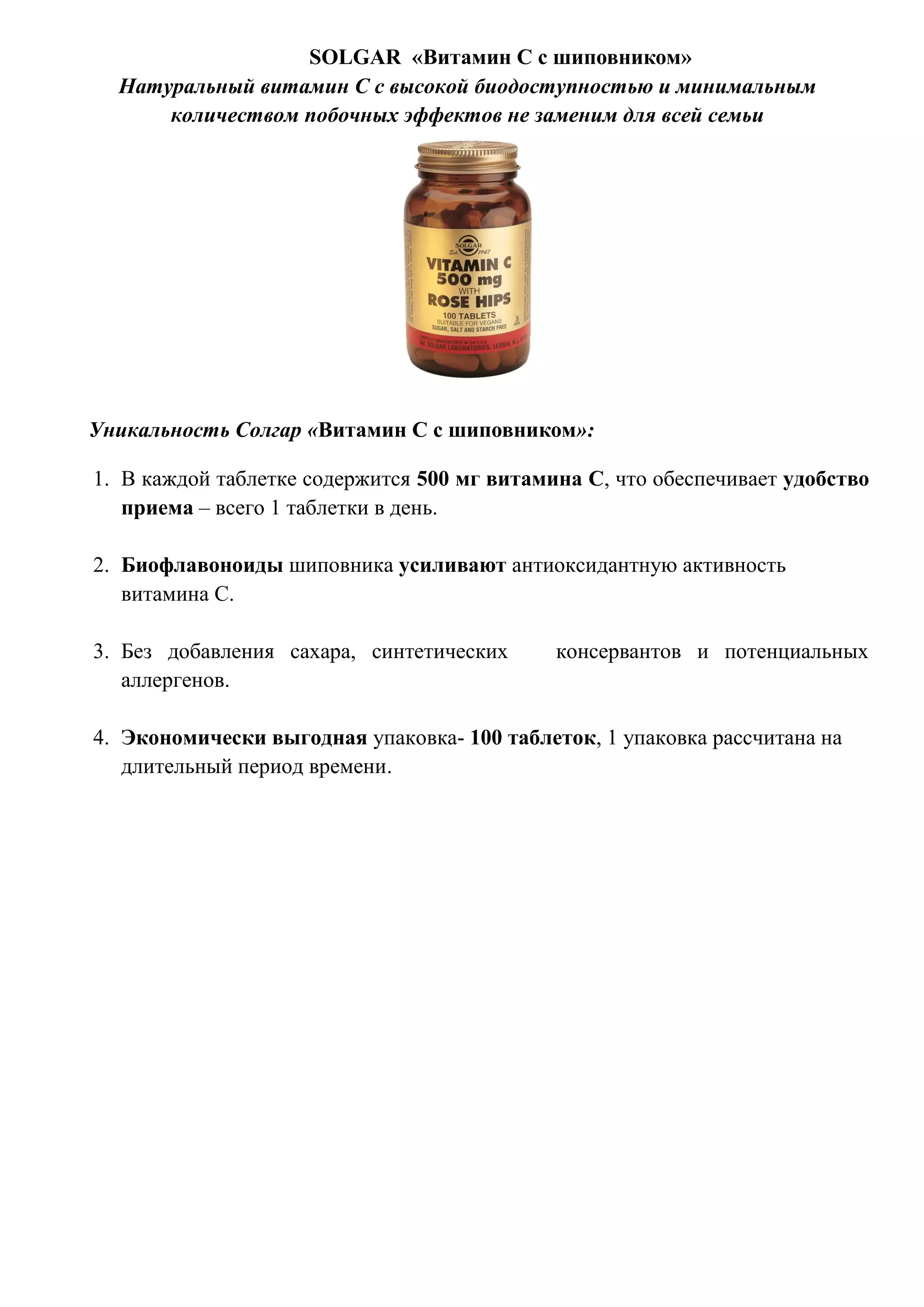 SOLGAR «Витамин С с шиповником»
Натуральный витамин С с высокой биодоступностью и минимальным
количеством побочных эффектов не заменим для всей семьи
Уникальность Солгар «Витамин С с шиповником»:
1. В каждой таблетке содержится 500 мг витамина С, что обеспечивает удобство
приема – всего 1 таблетки в день.
2. Биофлавоноиды шиповника усиливают антиоксидантную активность
витамина С.
3. Без добавления сахара, синтетических консервантов и потенциальных
аллергенов.
4. Экономически выгодная упаковка- 100 таблеток, 1 упаковка рассчитана на
длительный период времени.
 