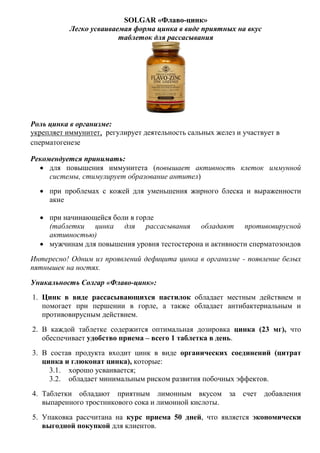 SOLGAR «Флаво-цинк»
Легко усваиваемая форма цинка в виде приятных на вкус
таблеток для рассасывания
Роль цинка в организме:
укрепляет иммунитет, регулирует деятельность сальных желез и участвует в
сперматогенезе
Рекомендуется принимать:
 для повышения иммунитета (повышает активность клеток иммунной
системы, стимулирует образование антител)
 при проблемах с кожей для уменьшения жирного блеска и выраженности
акне
 при начинающейся боли в горле
(таблетки цинка для рассасывания обладают противовирусной
активностью)
 мужчинам для повышения уровня тестостерона и активности сперматозоидов
Интересно! Одним из проявлений дефицита цинка в организме - появление белых
пятнышек на ногтях.
Уникальность Солгар «Флаво-цинк»:
1. Цинк в виде рассасывающихся пастилок обладает местным действием и
помогает при першении в горле, а также обладает антибактериальным и
противовирусным действием.
2. В каждой таблетке содержится оптимальная дозировка цинка (23 мг), что
обеспечивает удобство приема – всего 1 таблетка в день.
3. В состав продукта входит цинк в виде органических соединений (цитрат
цинка и глюконат цинка), которые:
3.1. хорошо усваивается;
3.2. обладает минимальным риском развития побочных эффектов.
4. Таблетки обладают приятным лимонным вкусом за счет добавления
выпаренного тростникового сока и лимонной кислоты.
5. Упаковка рассчитана на курс приема 50 дней, что является экономически
выгодной покупкой для клиентов.
 