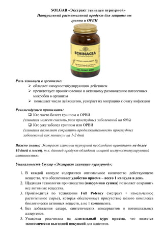 SOLGAR «Экстракт эхинацеи пурпурной»
Натуральный растительный продукт для защиты от
гриппа и ОРВИ
Роль эхинацеи в организме:
 обладает иммуностимулирующим действием
 препятствует проникновению и активному размножению патогенных
микробов в организм
 повышает число лейкоцитов, ускоряет их миграцию к очагу инфекции
Рекомендуется принимать:
 Кто часто болеет гриппом и ОРВИ
(эхинацея может снизить риск простудных заболеваний на 60%)
 Кто уже заболел гриппом или ОРВИ
(эхинация позволяет сократить продолжительность простудных
заболеваний как минимум на 1-2 дня)
Важно знать! Экстракт эхинацеи пурпурной необходимо принимать не более
10 дней в месяц, т.к. данный продукт обладает мощной иммуностимулирующей
активностью.
Уникальность Солгар «Экстракт эхинацеи пурпурной»:
1. В каждой капсуле содержится оптимальное количество действующего
вещества, что обеспечивает удобство приема – всего 1 капсула в день.
2. Щадящая технология производства (вакуумная сушка) позволяет сохранить
все активные вещества.
3. Производится по технологии Full Potency (экстракт + измельченное
растительное сырье), которая обеспечивает присутствие целого комплекса
биологически активных веществ, а не 1 компонента.
4. Без добавления сахара, синтетических консервантов и потенциальных
аллергенов.
5. Упаковка рассчитана на длительный курс приема, что является
экономически выгодной покупкой для клиентов.
 