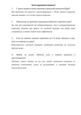 Часто задаваемые вопросы?
1. С какого возраста можно принимать продукцию компании Solgar?
Вся продукция для взрослых зарегистрирована с 18-ти летнего возраста,
детская линейка с 4-х и 6-ти летнего возраста.
2. Обязательно ли принимать продукцию совместно с приемом пищи?
Да, так как существуют как водорастворимые, так и жирорастворимые
вещества, поэтому при приеме на голодный желудок они будут хуже
усваиваться, а значит, будут менее эффективны.
3. Если на этикетке написано принимать по 2 и более таблетки в день,
могу ли я принять их сразу?
Нежелательно, суточную дозировку необходимо разделить на несколько
приемов пищи.
4. Можно ли делить таблетки, если у клиента трудности с
проглатыванием?
Таблетку можно делить, но все же, чтобы полностью сохранить ее
активные компоненты, лучше не разламывать, а запивать большим
количеством воды.
 