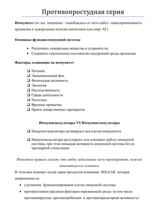 Противопростудная серия
Иммунитет (от лат. immunitas – освобождать от чего-либо) - невосприимчивость
организма к чужеродным агентам (антигенам или сокр. АГ)
Основные функции иммунной системы
 Распознать чужеродные вещества и устранить их
 Сохранить генетическое постоянство внутренней среды организма
Факторы, влияющие на иммунитет
 Питание
 Эмоциональный фон
 Физическая активность
 Экология
 Наследственность
 Сфера деятельности
 Патогены
 Вредные привычки
 Прием лекарственных препаратов
Иммунномодуляторы VS Иммунностимуляторы
 Иммуностимуляторы активируют все клетки иммунитета
 Иммуномодуляторы регулируют или изменяют работу иммунной
системы, при этом повышая активность иммунной системы без ее
чрезмерной стимуляции
Известное правило гласит, что любое заболевание легче предупредить, нежели
заниматься его лечением.
В этом вам поможет целая серия продуктов компании SOLGAR которая
направленна на:
 улучшение функционирования клеток иммунной системы
 противостояние вредным факторам окружающей среды (в том числе
противовирусная, противогрибковая и противопаразитарная активность)
 