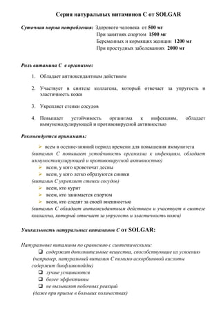 Серия натуральных витаминов С от SOLGAR
Суточная норма потребления: Здорового человека от 500 мг
При занятиях спортом 1500 мг
Беременных и кормящих женщин 1200 мг
При простудных заболеваниях 2000 мг
Роль витамина С в организме:
1. Обладает антиоксидантным действием
2. Участвует в синтезе коллагена, который отвечает за упругость и
эластичность кожи
3. Укрепляет стенки сосудов
4. Повышает устойчивость организма к инфекциям, обладает
иммуномодулирующей и противовирусной активностью
Рекомендуется принимать:
 всем в осенне-зимний период времени для повышения иммунитета
(витамин С повышает устойчивость организма к инфекциям, обладает
иммуностимулирующей и противовирусной активностью)
 всем, у кого кровоточат десны
 всем, у кого легко образуются синяки
(витамин С укрепляет стенки сосудов)
 всем, кто курит
 всем, кто занимается спортом
 всем, кто следит за своей внешностью
(витамин С обладает антиоксидантным действием и участвует в синтезе
коллагена, который отвечает за упругость и эластичность кожи)
Уникальность натуральных витаминов С от SOLGAR:
Натуральные витамины по сравнению с синтетическими:
 содержат дополнительные вещества, способствующие их усвоению
(например, натуральный витамин С помимо аскорбиновой кислоты
содержит биофлавонойды)
 лучше усваиваются
 более эффективны
 не вызывают побочных реакций
(даже при приеме в больших количествах)
 