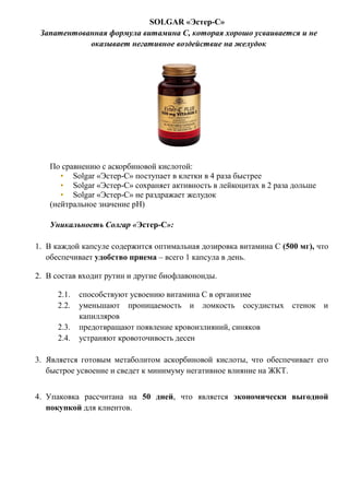 SOLGAR «Эстер-С»
Запатентованная формула витамина С, которая хорошо усваивается и не
оказывает негативное воздействие на желудок
По сравнению с аскорбиновой кислотой:
• Solgar «Эстер-С» поступает в клетки в 4 раза быстрее
• Solgar «Эстер-С» сохраняет активность в лейкоцитах в 2 раза дольше
• Solgar «Эстер-С» не раздражает желудок
(нейтральное значение рH)
Уникальность Солгар «Эстер-С»:
1. В каждой капсуле содержится оптимальная дозировка витамина С (500 мг), что
обеспечивает удобство приема – всего 1 капсула в день.
2. В состав входит рутин и другие биофлавоноиды.
2.1. способствуют усвоению витамина С в организме
2.2. уменьшают проницаемость и ломкость сосудистых стенок и
капилляров
2.3. предотвращают появление кровоизлияний, синяков
2.4. устраняют кровоточивость десен
3. Является готовым метаболитом аскорбиновой кислоты, что обеспечивает его
быстрое усвоение и сведет к минимуму негативное влияние на ЖКТ.
4. Упаковка рассчитана на 50 дней, что является экономически выгодной
покупкой для клиентов.
 