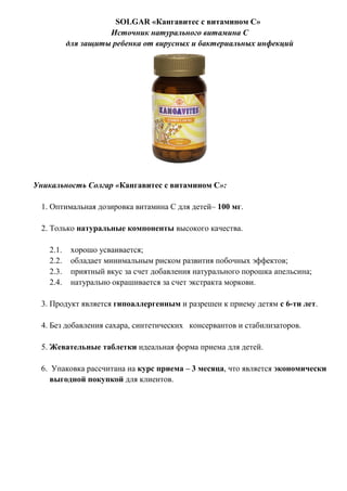 SOLGAR «Кангавитес с витамином С»
Источник натурального витамина С
для защиты ребенка от вирусных и бактериальных инфекций
Уникальность Солгар «Кангавитес с витамином С»:
1. Оптимальная дозировка витамина С для детей– 100 мг.
2. Только натуральные компоненты высокого качества.
2.1. хорошо усваивается;
2.2. обладает минимальным риском развития побочных эффектов;
2.3. приятный вкус за счет добавления натурального порошка апельсина;
2.4. натурально окрашивается за счет экстракта моркови.
3. Продукт является гипоаллергенным и разрешен к приему детям с 6-ти лет.
4. Без добавления сахара, синтетических консервантов и стабилизаторов.
5. Жевательные таблетки идеальная форма приема для детей.
6. Упаковка рассчитана на курс приема – 3 месяца, что является экономически
выгодной покупкой для клиентов.
 