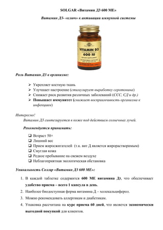 SOLGAR «Витамин Д3 600 МЕ»
Витамин Д3- «ключ» к активации иммунной системы
Роль Витамин Д3 в организме:
 Укрепляет костную ткань
 Улучшает настроение (стимулирует выработку серотонина)
 Снижает риск развития различных заболеваний (ССС, СД и др.)
 Повышает иммунитет (снижает восприимчивость организма к
инфекциям)
Интересно!
Витамин Д3 синтезируется в коже под действием солнечных лучей.
Рекомендуется принимать:
 Возраст 50+
 Лишний вес
 Прием жиросжигателей (т.к. вит Д является жирорастворимым)
 Смуглая кожа
 Редкое пребывание на свежем воздухе
 Неблагоприятная экологическая обстановка
Уникальность Солгар «Витамин Д3 600 МЕ»:
1. В каждой таблетке содержится 600 МЕ витамина Д3, что обеспечивает
удобство приема – всего 1 капсула в день.
2. Наиболее биодоступная форма витамина Д – холекальциферол.
3. Можно рекомендовать аллергикам и диабетикам.
4. Упаковка рассчитана на курс приема 60 дней, что является экономически
выгодной покупкой для клиентов.
 