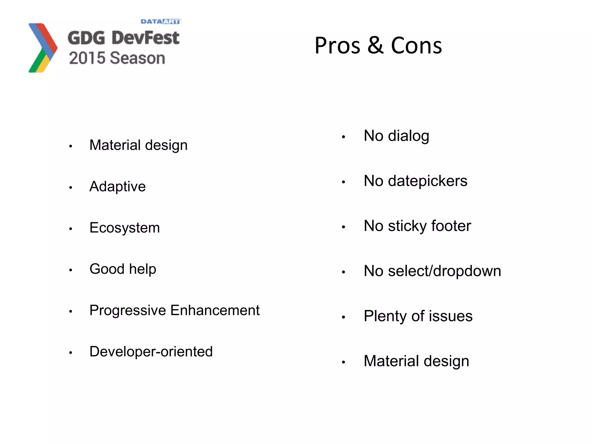 Pros & Cons
• Material design
• Adaptive
• Ecosystem
• Good help
• Progressive Enhancement
• Developer-oriented
• No dialog
• No datepickers
• No sticky footer
• No select/dropdown
• Plenty of issues
• Material design