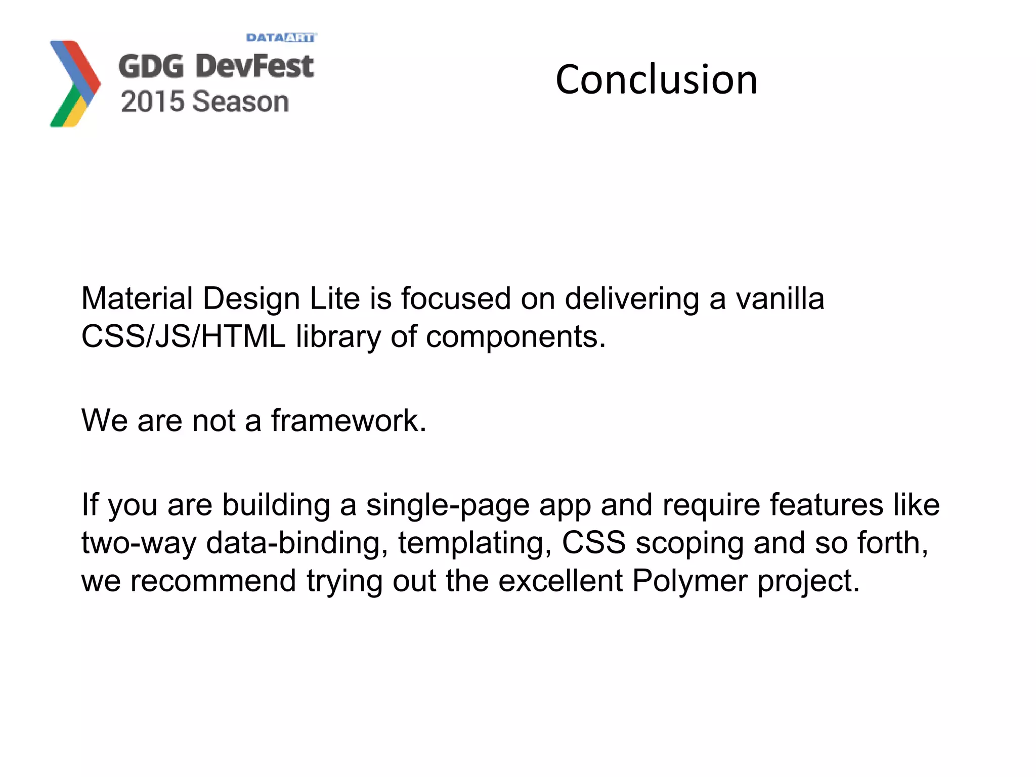Conclusion
Material Design Lite is focused on delivering a vanilla
CSS/JS/HTML library of components.
We are not a framework.
If you are building a single-page app and require features like
two-way data-binding, templating, CSS scoping and so forth,
we recommend trying out the excellent Polymer project.